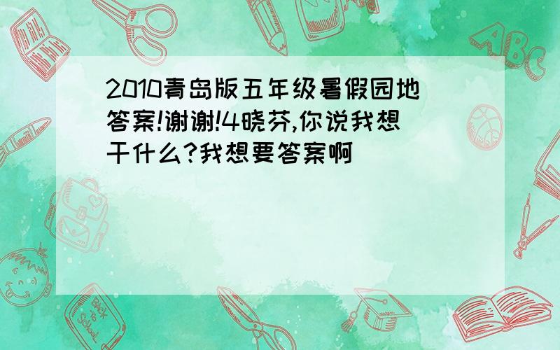 2010青岛版五年级暑假园地答案!谢谢!4晓芬,你说我想干什么?我想要答案啊