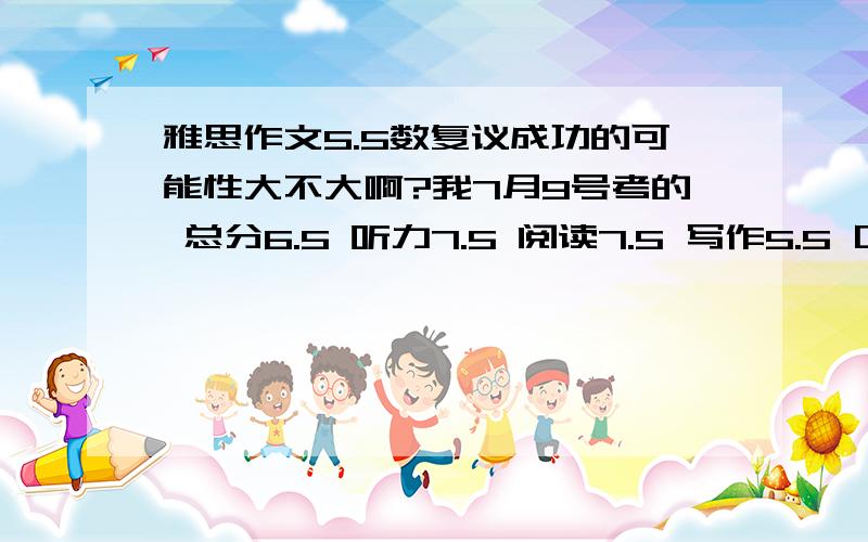 雅思作文5.5数复议成功的可能性大不大啊?我7月9号考的 总分6.5 听力7.5 阅读7.5 写作5.5 口语6..感觉那天的作文写得还行啊 至少有个6啊 结果来个5.5正好差了0.5总分就可以上7了..不知道复议提