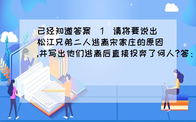 已经知道答案（1）请将要说出松江兄弟二人逃离宋家庄的原因,并写出他们逃离后直接投奔了何人?答：宋江杀死了阎婆惜,官府追缉得紧,投奔了小旋风柴进.（2）宋江选择了逃离宋家庄,三拳