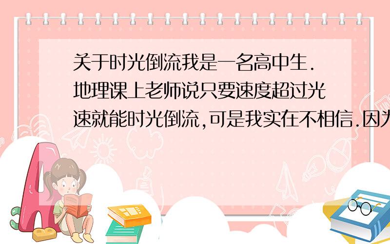 关于时光倒流我是一名高中生.地理课上老师说只要速度超过光速就能时光倒流,可是我实在不相信.因为时间是不可回转的,但是根据爱因斯坦的相对论原理,当一个物体以光速运动的话,它的时