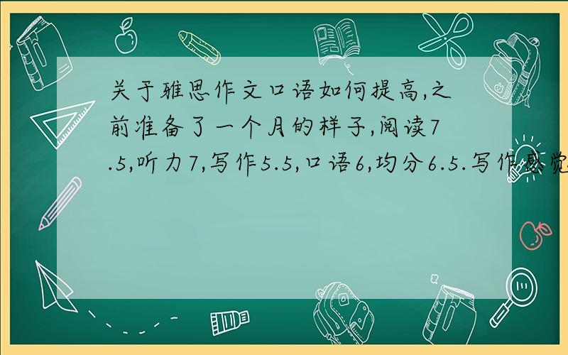 关于雅思作文口语如何提高,之前准备了一个月的样子,阅读7.5,听力7,写作5.5,口语6,均分6.5.写作感觉实在是太糟糕了但是一个月里还是练习的有很多篇,不知道怎么回事了,不过当时没有背过范