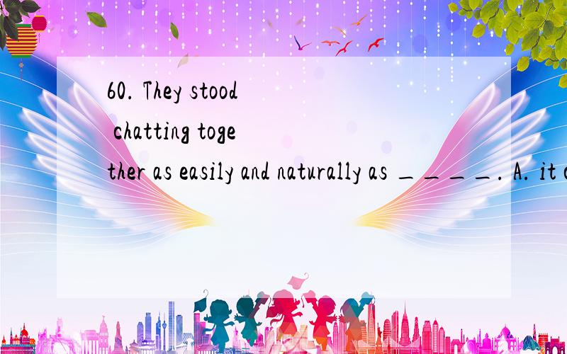 60. They stood chatting together as easily and naturally as ____. A. it could be B. could beC.it was D. waswhy choose B?thank you very much