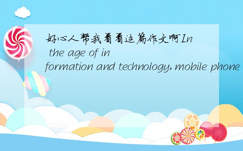 好心人帮我看看这篇作文啊In the age of information and technology,mobile phone plays a vital role in our daily life.Some people prefer to use the mobile phone when they are at bus or plane.The reason is that they can directly communicate w