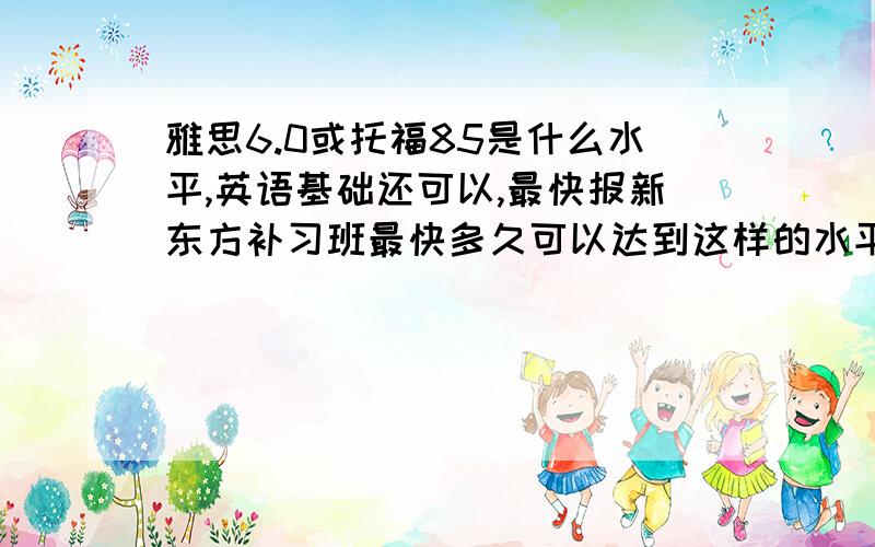 雅思6.0或托福85是什么水平,英语基础还可以,最快报新东方补习班最快多久可以达到这样的水平