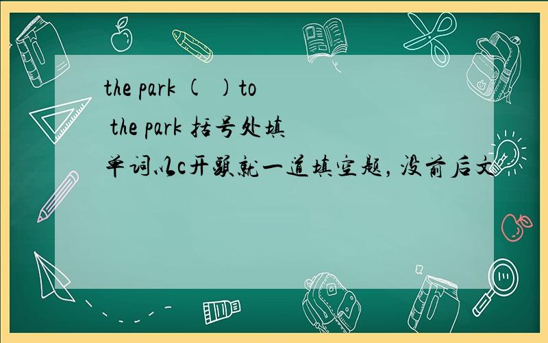 the park ( )to the park 括号处填单词以c开头就一道填空题，没前后文