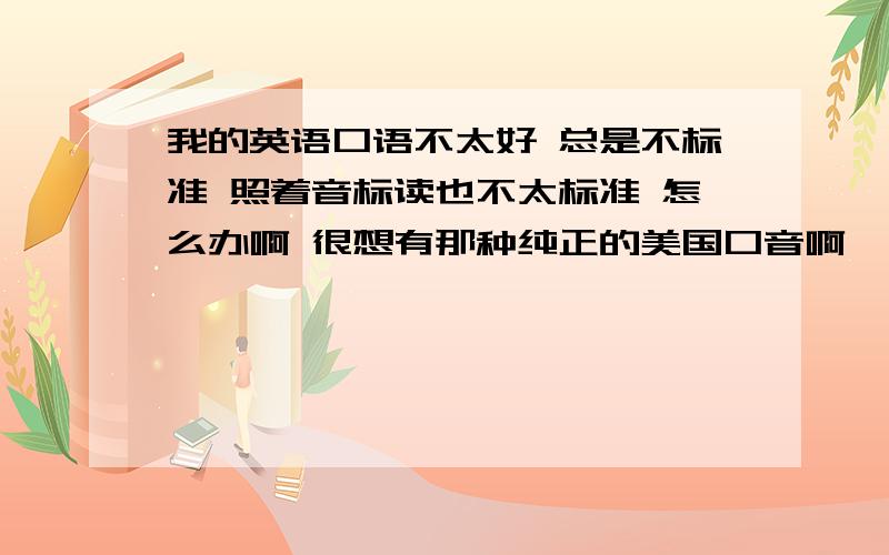 我的英语口语不太好 总是不标准 照着音标读也不太标准 怎么办啊 很想有那种纯正的美国口音啊