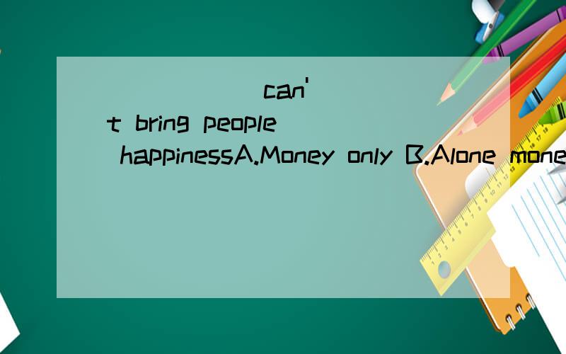 ______can't bring people happinessA.Money only B.Alone money C.Only of money D.Money alone