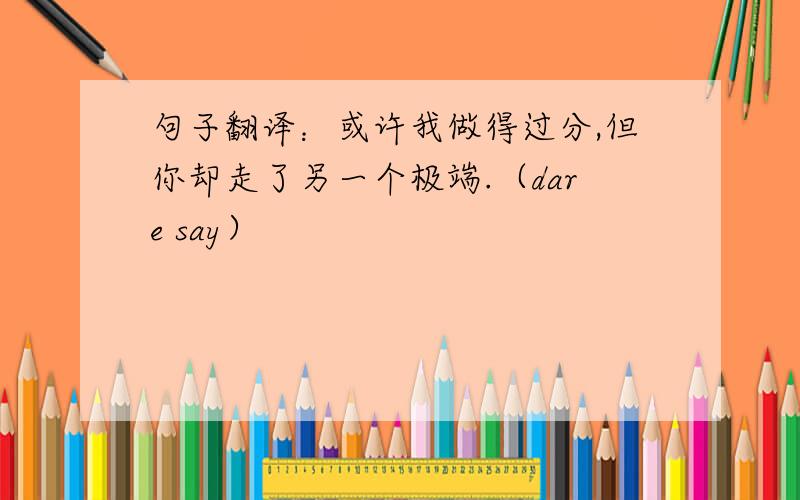 句子翻译：或许我做得过分,但你却走了另一个极端.（dare say）