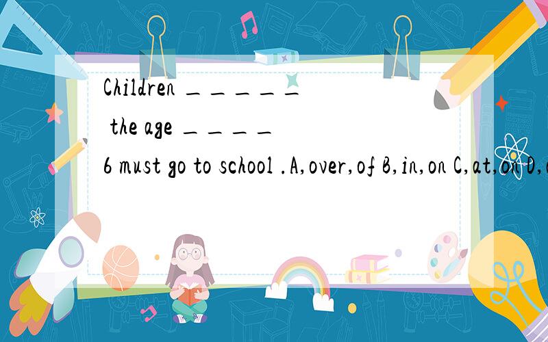 Children _____ the age ____ 6 must go to school .A,over,of B,in,on C,at,on D,at,in