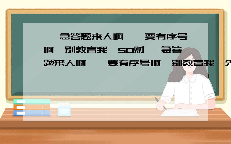 ↓ 急答题来人啊,,要有序号啊,别教育我,50财↓ 急答题来人啊,,要有序号啊,别教育我,先答的先好评哦..