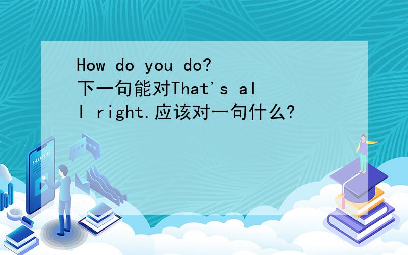 How do you do?下一句能对That's aII right.应该对一句什么?