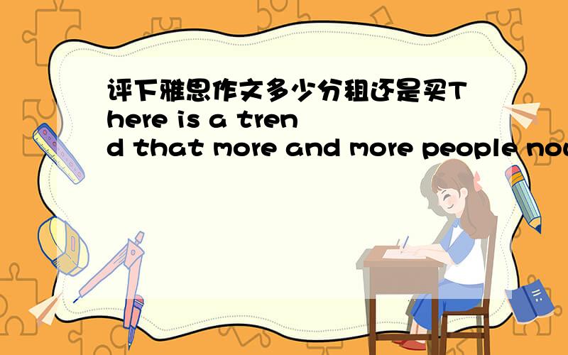 评下雅思作文多少分租还是买There is a trend that more and more people nowadays perfer to rent a room rather than buy one.Although as we all know ture that renting room has lots of advantage.Personaly still consider buy one apartment or ho