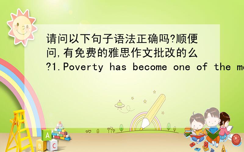 请问以下句子语法正确吗?顺便问,有免费的雅思作文批改的么?1.Poverty has become one of the most significant challenge in many developing countries is facing.2.Of course ,money definitely can help the country out of urgent proble