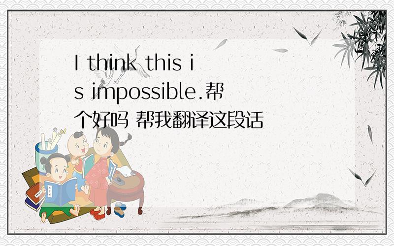 I think this is impossible.帮个好吗 帮我翻译这段话