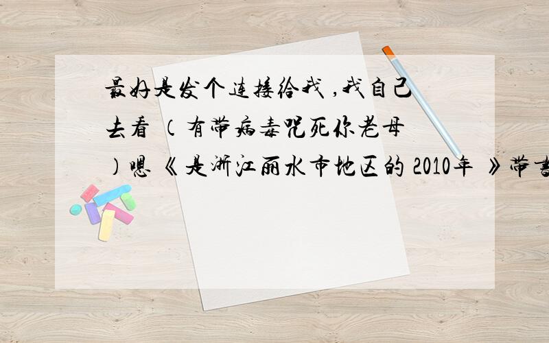 最好是发个连接给我 ,我自己去看 （有带病毒咒死你老母 ）嗯 《是浙江丽水市地区的 2010年 》带书名号的要求可以不要 但一定是要浙教版的//