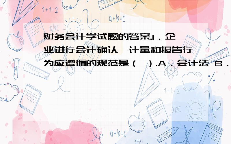 财务会计学试题的答案.1．企业进行会计确认、计量和报告行为应遵循的规范是（ ）.A．会计法 B．企业会计准则C．企业会计制度 D．会计信息质量要求2．企业对外提供的反映企业某一特定