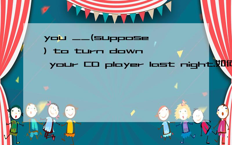 you __(suppose) to turn down your CD player last night.如何做