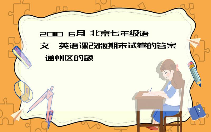 2010 6月 北京七年级语文、英语课改版期末试卷的答案 通州区的额