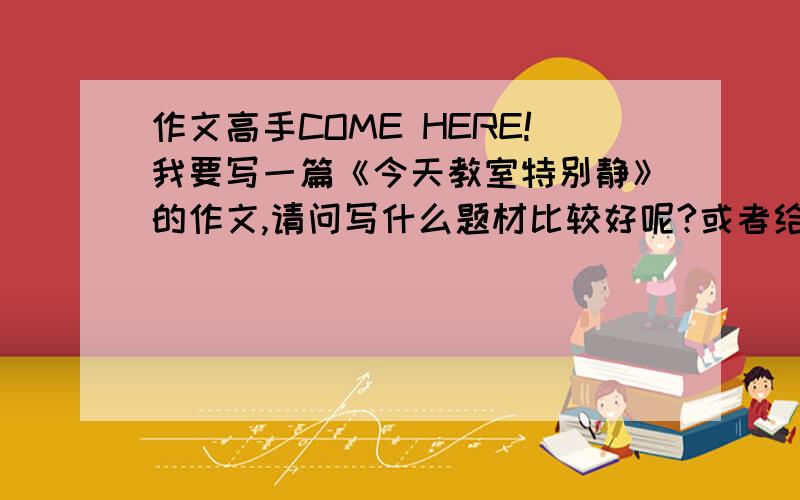 作文高手COME HERE!我要写一篇《今天教室特别静》的作文,请问写什么题材比较好呢?或者给我一篇好的范文为什么你们都不帮我？....救救我 啊……救护车…no body come here?