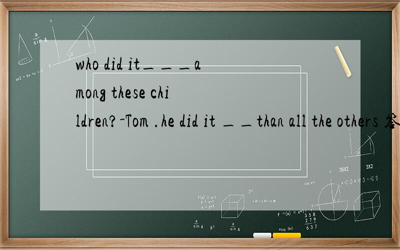 who did it___among these children?-Tom .he did it __than all the others 答案是best,much better吗?