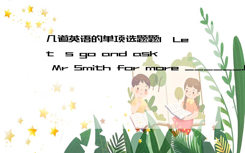 几道英语的单项选题题1、Let's go and ask Mr Smith for more ______.He always knows everything.A、news B、questions C、information 2、This kind of illness is ____these days .Many people have got it .A、popular B、unusaul C、common D、