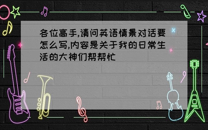 各位高手,请问英语情景对话要怎么写,内容是关于我的日常生活的大神们帮帮忙