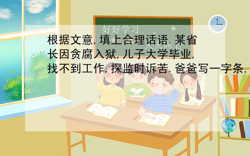 根据文意,填上合理话语.某省长因贪腐入狱,儿子大学毕业,找不到工作,探监时诉苦.爸爸写一字条,让儿子找他以前的下属帮忙.儿子问：人走茶凉,现在写条子有用吗?爸爸说：我在台上的时候,