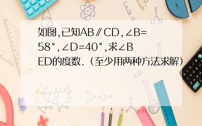 如图,已知AB∥CD,∠B=58°,∠D=40°,求∠BED的度数.（至少用两种方法求解）.急用急用!