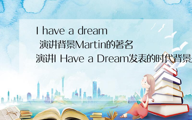 I have a dream 演讲背景Martin的著名演讲I Have a Dream发表的时代背景是怎样的?如果有中英对照就更好了,