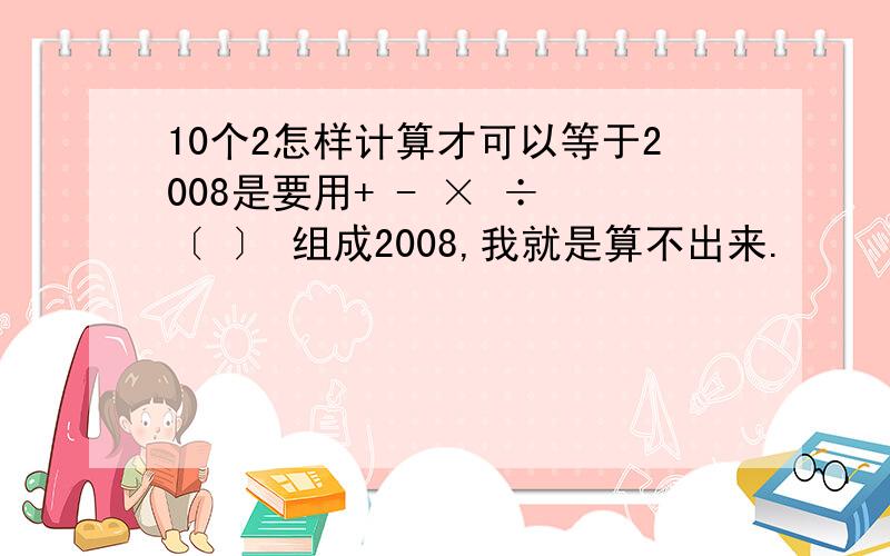 10个2怎样计算才可以等于2008是要用+ - × ÷ 〔 〕 组成2008,我就是算不出来.