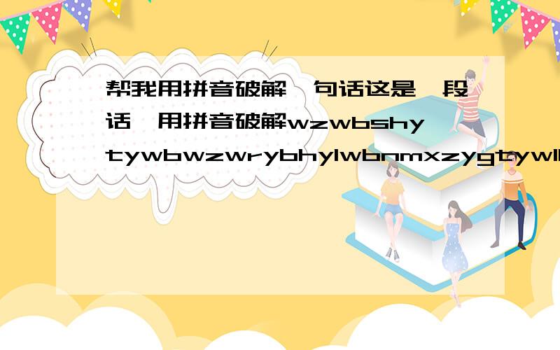 帮我用拼音破解一句话这是一段话,用拼音破解wzwbshytywbwzwrybhylwbnmxzygtywlbhhmgxwygrjhwrwwmdyweyhzybplnlhywgdbqbqbqbqhywzba女生写的，关于感情方面的