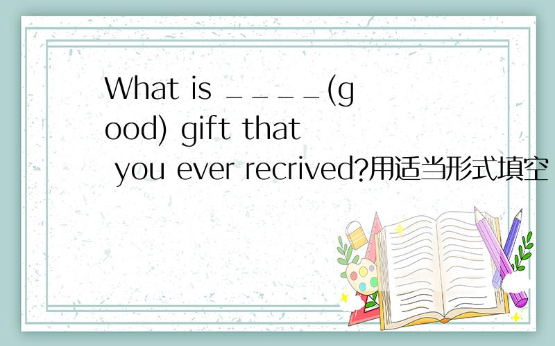 What is ____(good) gift that you ever recrived?用适当形式填空