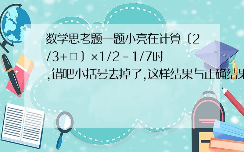 数学思考题一题小亮在计算﹝2/3+□﹞×1/2－1/7时,错吧小括号去掉了,这样结果与正确结果相差多少?○3○▍ ★∴　　　．．．．▍▍．..．█▍ ☆ ★∵ ..../ 　　　◥█▅▅██▅▅██▅▅