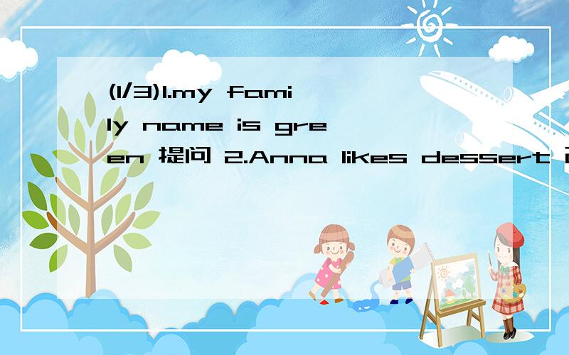 (1/3)1.my family name is green 提问 2.Anna likes dessert 改一般疑问句 3.Bill