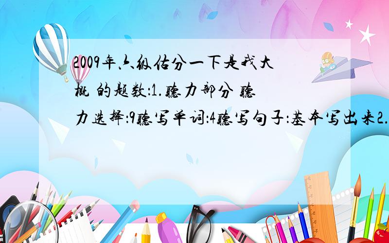 2009年六级估分一下是我大概 的题数：1.听力部分 听力选择：9听写单词：4听写句子：基本写出来2.阅读部分 快速阅读：2阅读选择：3 阅读回答问题：23.综合（改错或者完型填空）完型填空：