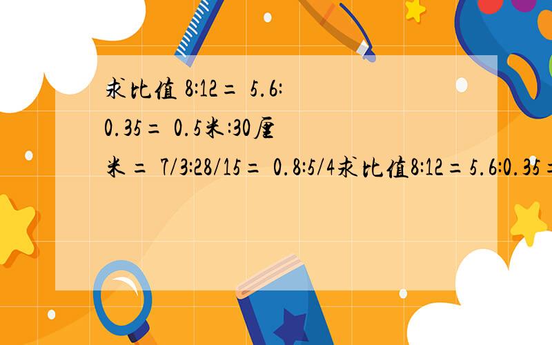 求比值 8:12= 5.6:0.35= 0.5米:30厘米= 7/3:28/15= 0.8:5/4求比值8:12=5.6:0.35=0.5米:30厘米=7/3:28/15=0.8:5/4=4/1㎡:10d㎡=