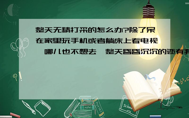 整天无精打采的怎么办?除了呆在家里玩手机或者躺床上看电视,哪儿也不想去,整天昏昏沉沉的还有我睡觉总是做好多梦,是怎么回事?