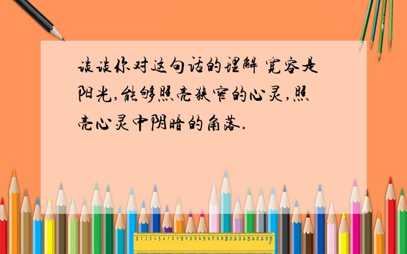 谈谈你对这句话的理解 宽容是阳光,能够照亮狭窄的心灵,照亮心灵中阴暗的角落.