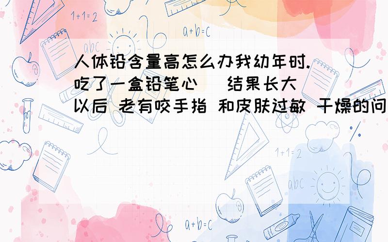 人体铅含量高怎么办我幼年时.吃了一盒铅笔心   结果长大以后 老有咬手指 和皮肤过敏 干燥的问题.请问各位有什么办法