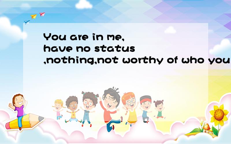 You are in me,have no status,nothing,not worthy of who you love,because you are not human是什么