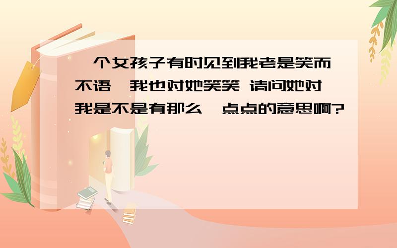 一个女孩子有时见到我老是笑而不语,我也对她笑笑 请问她对我是不是有那么一点点的意思啊?