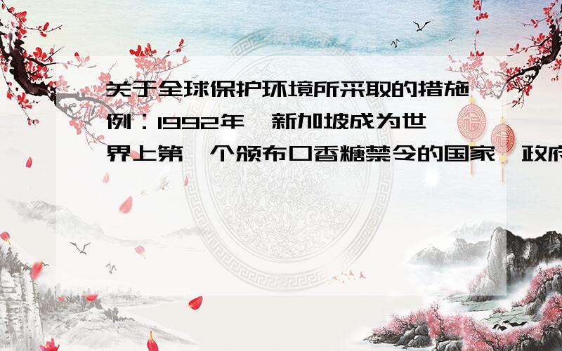 关于全球保护环境所采取的措施例：1992年,新加坡成为世界上第一个颁布口香糖禁令的国家,政府坚决禁止进口、销售和制造口香糖.新加坡政府还严格规定,走私口香糖的人将被处以一年的监