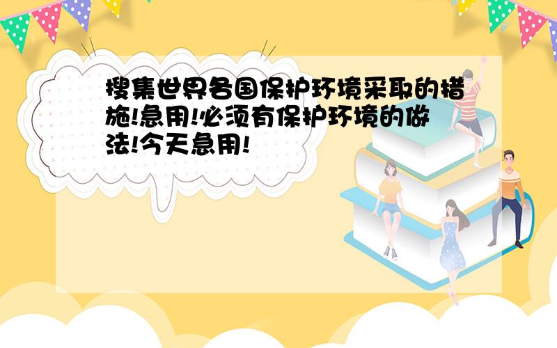 搜集世界各国保护环境采取的措施!急用!必须有保护环境的做法!今天急用!