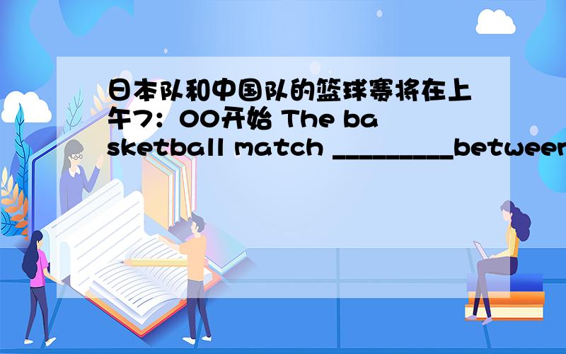 日本队和中国队的篮球赛将在上午7：00开始 The basketball match _________between_________________7:00 a.m.