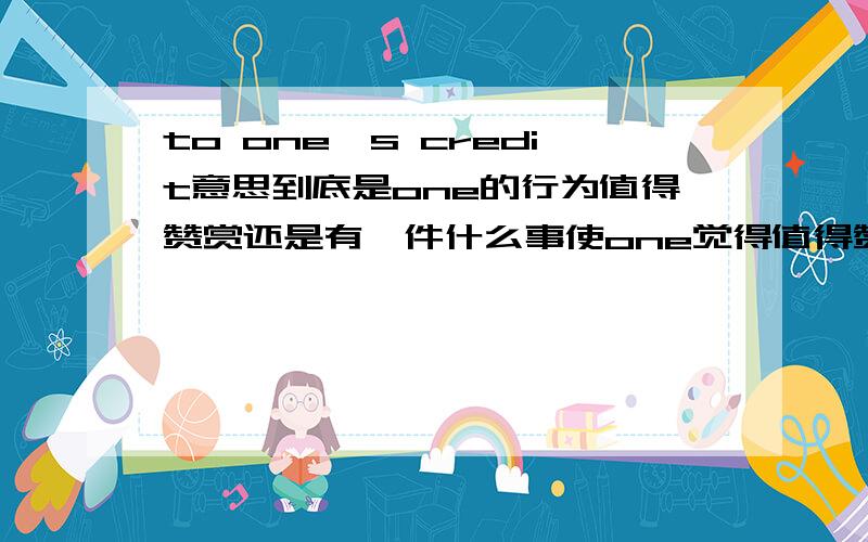 to one's credit意思到底是one的行为值得赞赏还是有一件什么事使one觉得值得赞赏结合例句说明