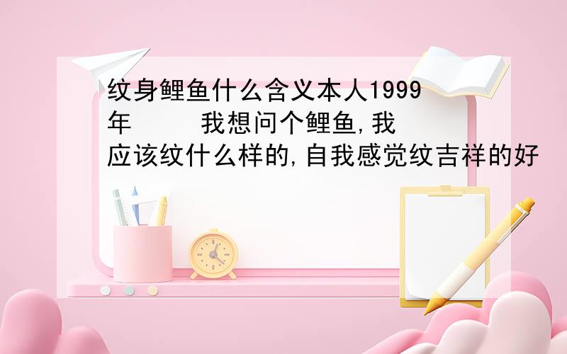 纹身鲤鱼什么含义本人1999年     我想问个鲤鱼,我应该纹什么样的,自我感觉纹吉祥的好      哪些鲤鱼纹身代表吉祥的!求···谢谢