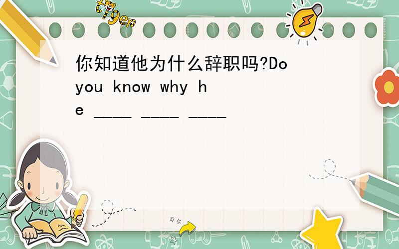 你知道他为什么辞职吗?Do you know why he ____ ____ ____