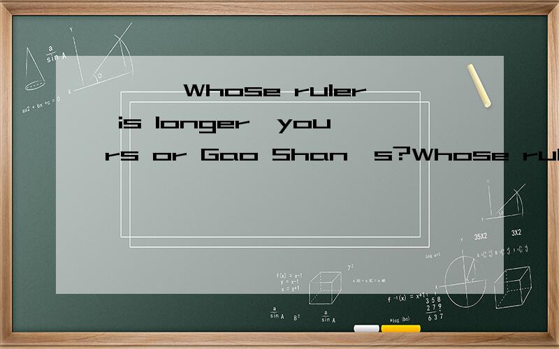 ***Whose ruler is longer,yours or Gao Shan's?Whose ruler is longer,yours or Gao Shan's?A.Gao Shan's B.Mine is,I think.C.It's my ruler 选那一个,其它为什么不行,