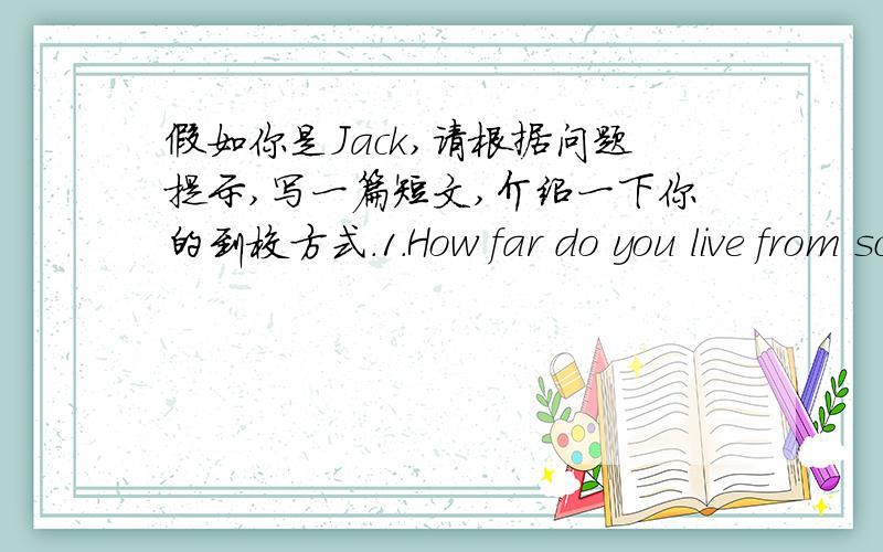 假如你是Jack,请根据问题提示,写一篇短文,介绍一下你的到校方式.1.How far do you live from school.2.How do you get to school?3.How long does it take?4.How is your trip?