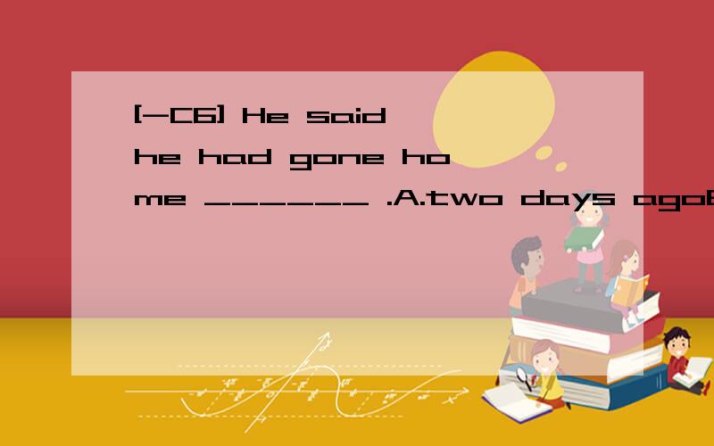 [-C6] He said he had gone home ______ .A.two days agoB.two days beforeC.the day before yesterdayD.last week翻译包括选项并分析